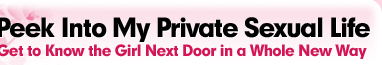 Peek into my private sexual life. Get to know the girl next door in a whole new way!